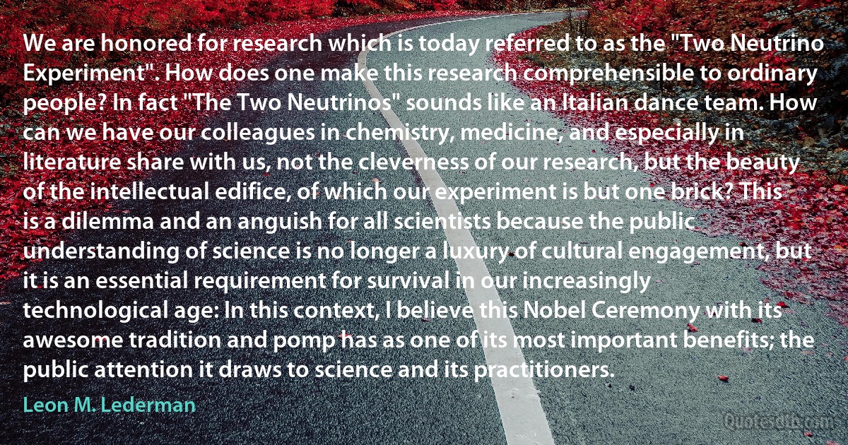 We are honored for research which is today referred to as the "Two Neutrino Experiment". How does one make this research comprehensible to ordinary people? In fact "The Two Neutrinos" sounds like an Italian dance team. How can we have our colleagues in chemistry, medicine, and especially in literature share with us, not the cleverness of our research, but the beauty of the intellectual edifice, of which our experiment is but one brick? This is a dilemma and an anguish for all scientists because the public understanding of science is no longer a luxury of cultural engagement, but it is an essential requirement for survival in our increasingly technological age: In this context, I believe this Nobel Ceremony with its awesome tradition and pomp has as one of its most important benefits; the public attention it draws to science and its practitioners. (Leon M. Lederman)