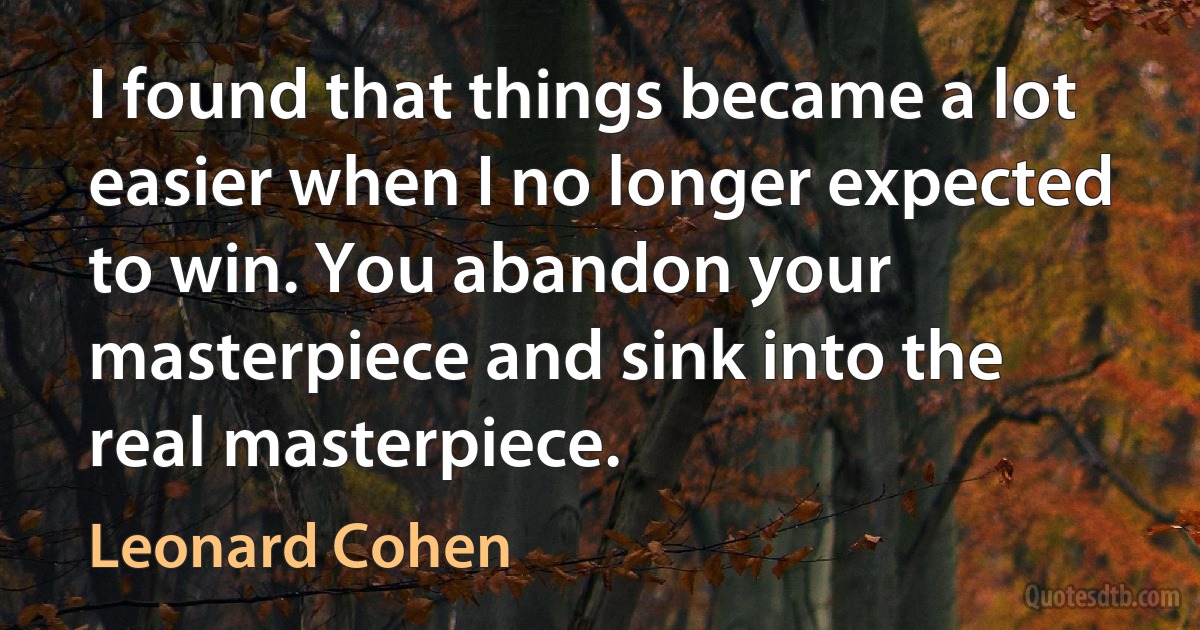 I found that things became a lot easier when I no longer expected to win. You abandon your masterpiece and sink into the real masterpiece. (Leonard Cohen)