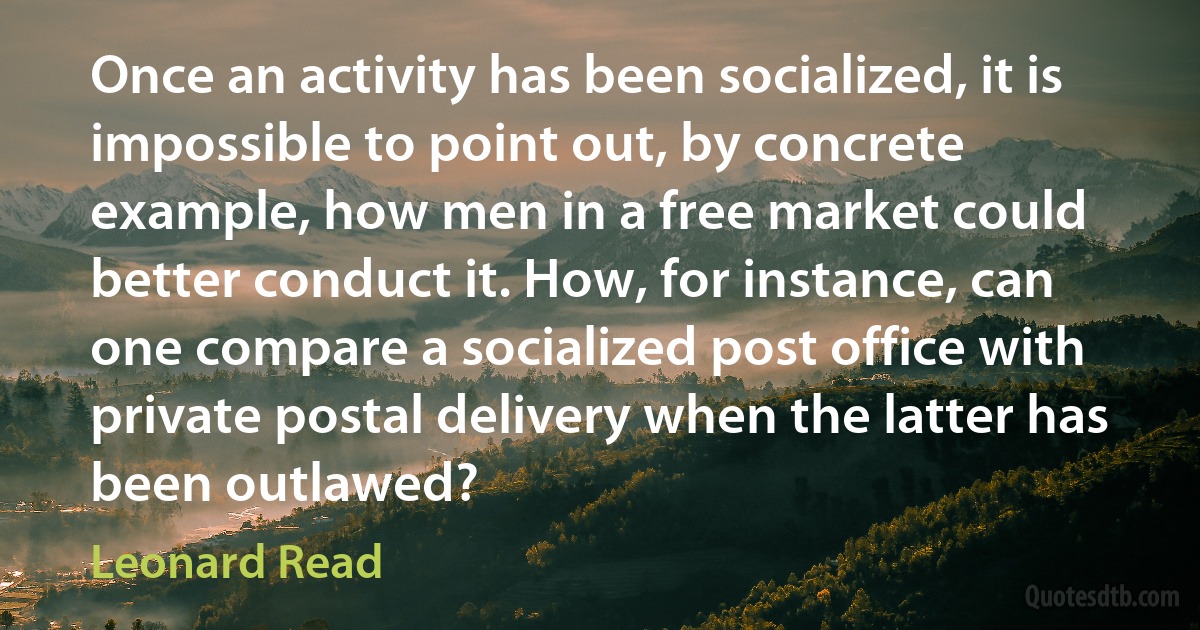 Once an activity has been socialized, it is impossible to point out, by concrete example, how men in a free market could better conduct it. How, for instance, can one compare a socialized post office with private postal delivery when the latter has been outlawed? (Leonard Read)