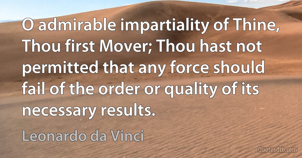 O admirable impartiality of Thine, Thou first Mover; Thou hast not permitted that any force should fail of the order or quality of its necessary results. (Leonardo da Vinci)