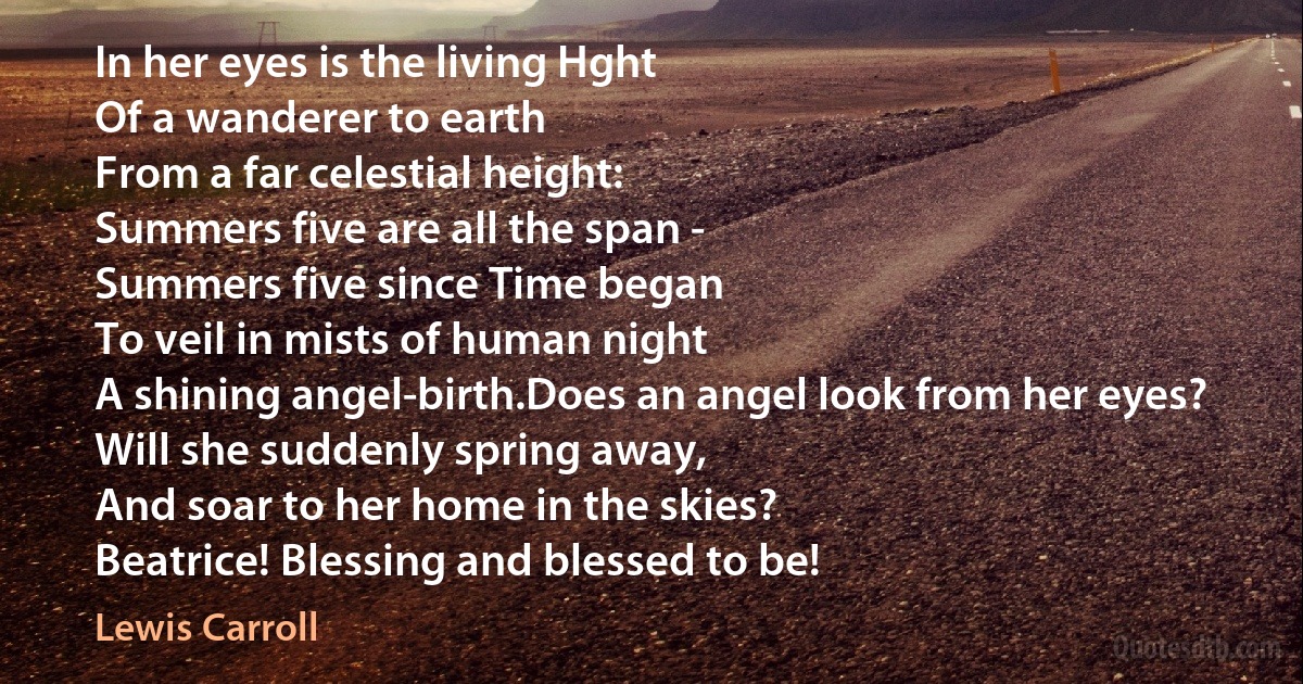 In her eyes is the living Hght
Of a wanderer to earth
From a far celestial height:
Summers five are all the span -
Summers five since Time began
To veil in mists of human night
A shining angel-birth.Does an angel look from her eyes?
Will she suddenly spring away,
And soar to her home in the skies?
Beatrice! Blessing and blessed to be! (Lewis Carroll)