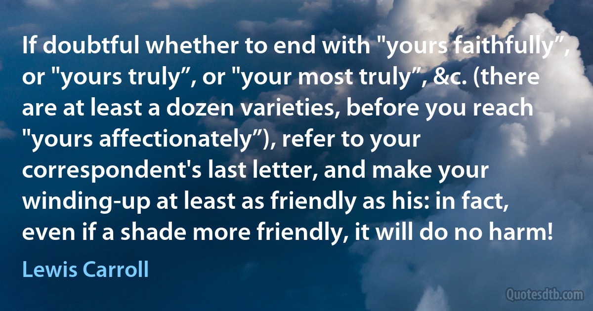 If doubtful whether to end with "yours faithfully”, or "yours truly”, or "your most truly”, &c. (there are at least a dozen varieties, before you reach "yours affectionately”), refer to your correspondent's last letter, and make your winding-up at least as friendly as his: in fact, even if a shade more friendly, it will do no harm! (Lewis Carroll)