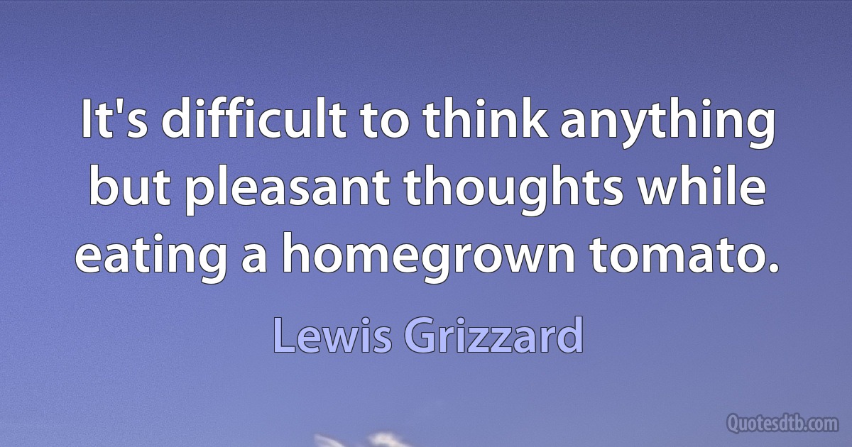 It's difficult to think anything but pleasant thoughts while eating a homegrown tomato. (Lewis Grizzard)