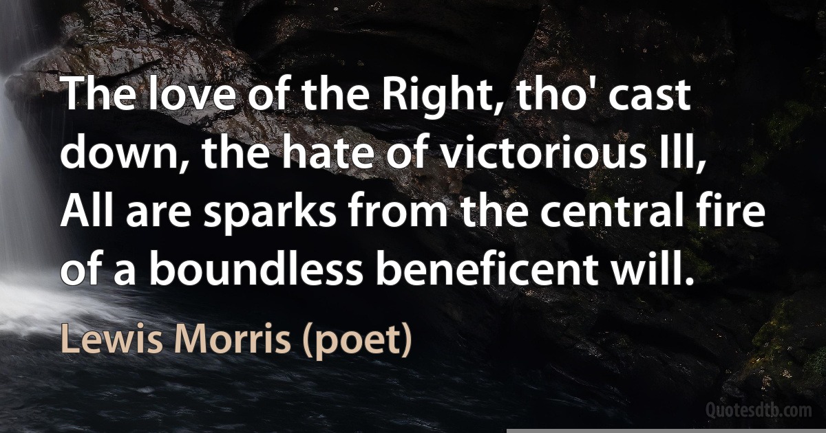 The love of the Right, tho' cast down, the hate of victorious Ill,
All are sparks from the central fire of a boundless beneficent will. (Lewis Morris (poet))