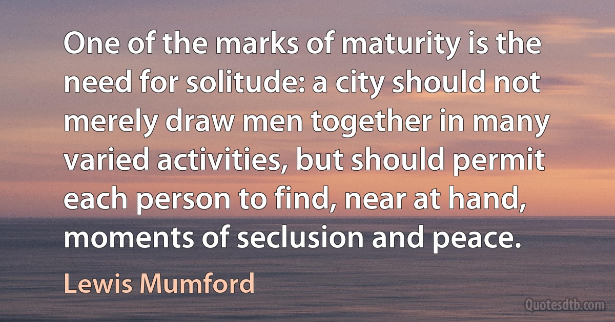 One of the marks of maturity is the need for solitude: a city should not merely draw men together in many varied activities, but should permit each person to find, near at hand, moments of seclusion and peace. (Lewis Mumford)