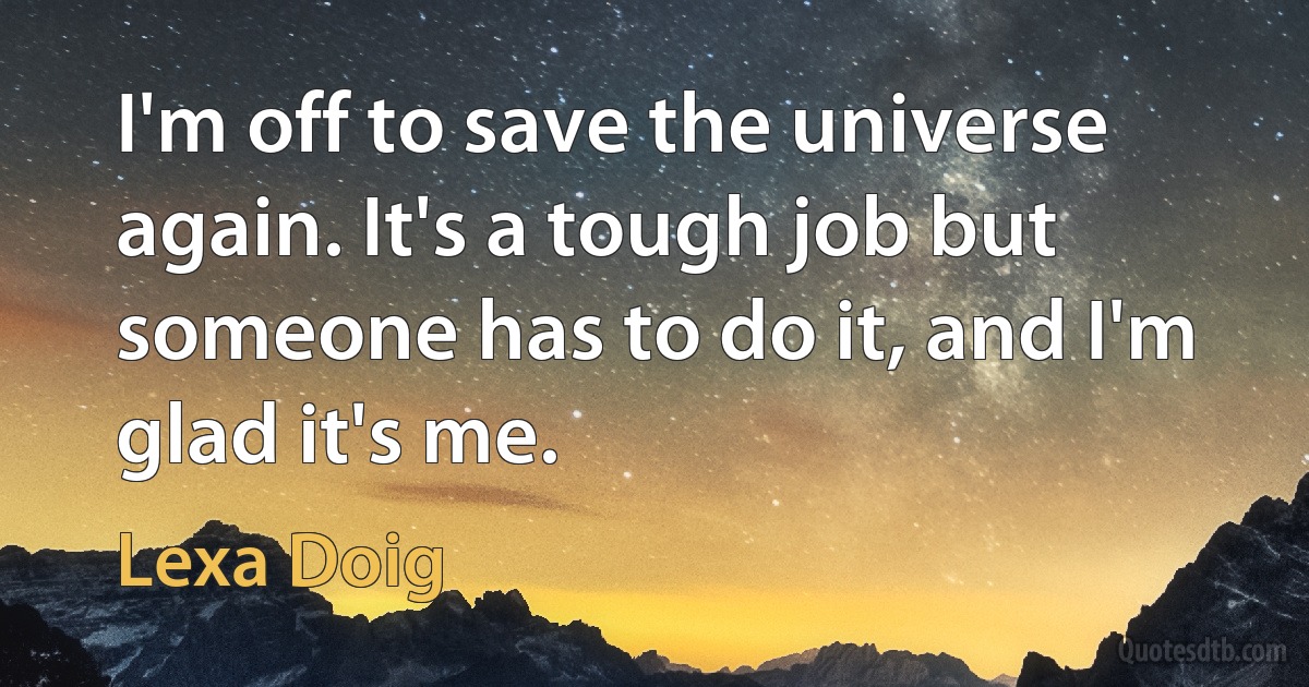 I'm off to save the universe again. It's a tough job but someone has to do it, and I'm glad it's me. (Lexa Doig)