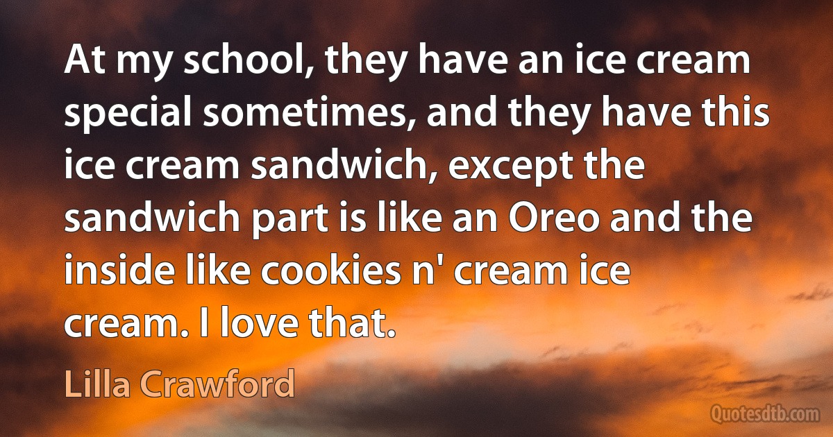 At my school, they have an ice cream special sometimes, and they have this ice cream sandwich, except the sandwich part is like an Oreo and the inside like cookies n' cream ice cream. I love that. (Lilla Crawford)