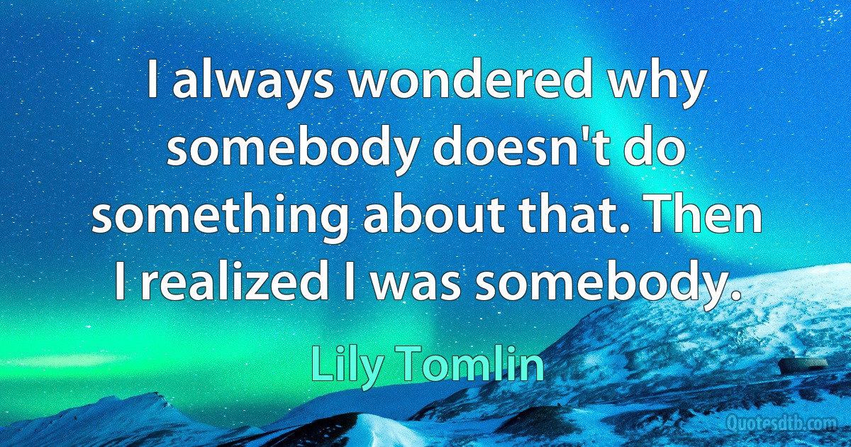 I always wondered why somebody doesn't do something about that. Then I realized I was somebody. (Lily Tomlin)