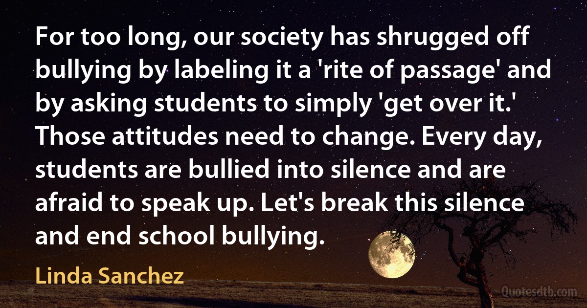 For too long, our society has shrugged off bullying by labeling it a 'rite of passage' and by asking students to simply 'get over it.' Those attitudes need to change. Every day, students are bullied into silence and are afraid to speak up. Let's break this silence and end school bullying. (Linda Sanchez)