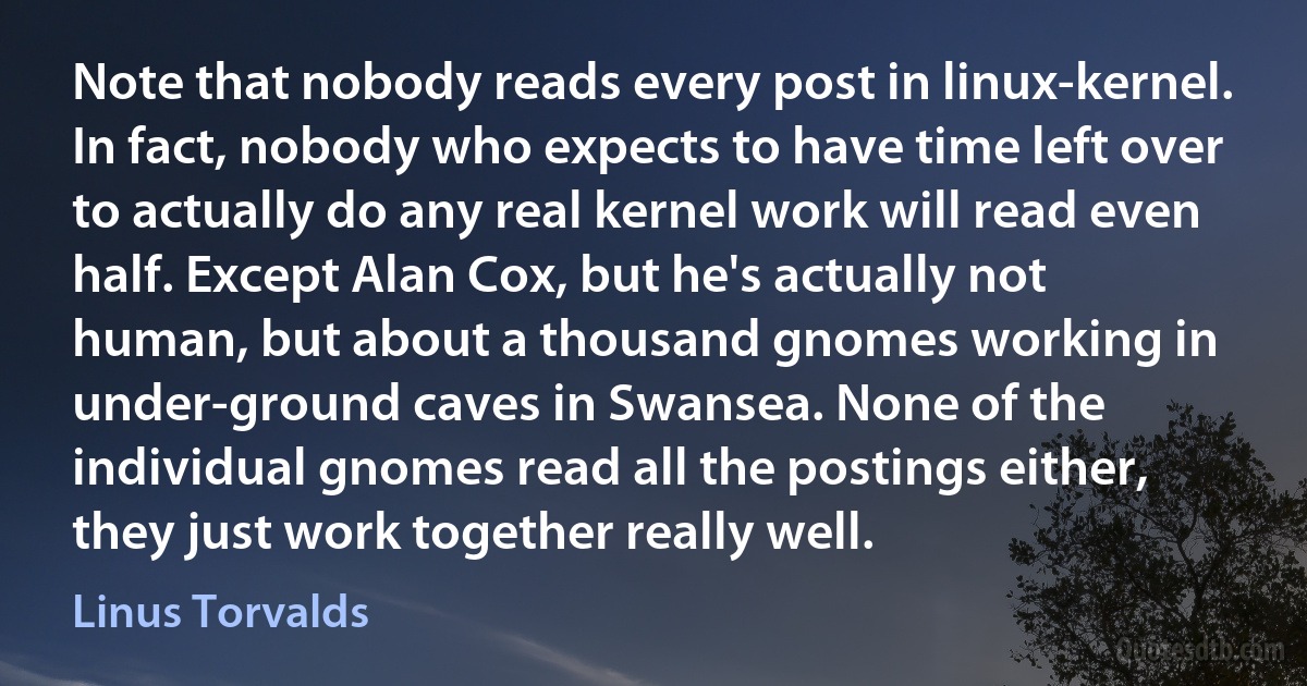 Note that nobody reads every post in linux-kernel. In fact, nobody who expects to have time left over to actually do any real kernel work will read even half. Except Alan Cox, but he's actually not human, but about a thousand gnomes working in under-ground caves in Swansea. None of the individual gnomes read all the postings either, they just work together really well. (Linus Torvalds)