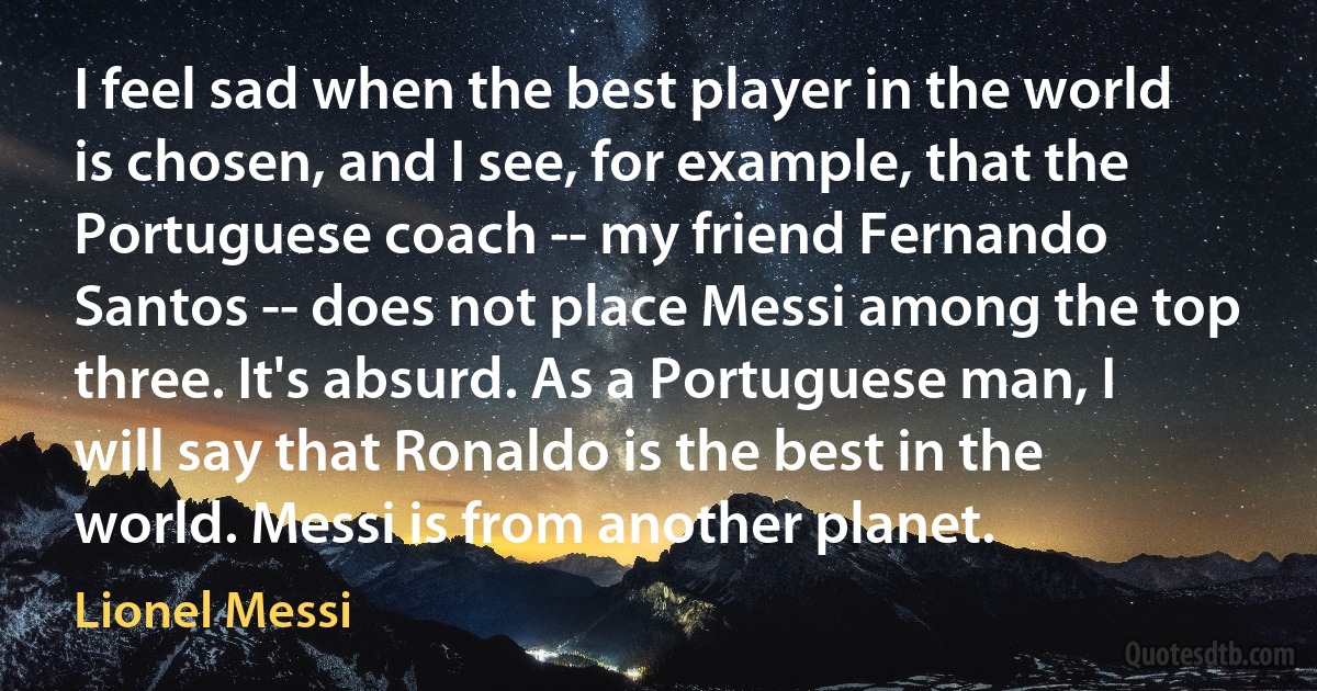 I feel sad when the best player in the world is chosen, and I see, for example, that the Portuguese coach -- my friend Fernando Santos -- does not place Messi among the top three. It's absurd. As a Portuguese man, I will say that Ronaldo is the best in the world. Messi is from another planet. (Lionel Messi)