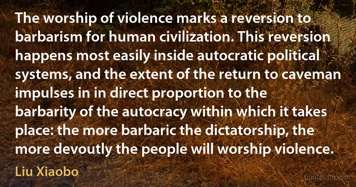 The worship of violence marks a reversion to barbarism for human civilization. This reversion happens most easily inside autocratic political systems, and the extent of the return to caveman impulses in in direct proportion to the barbarity of the autocracy within which it takes place: the more barbaric the dictatorship, the more devoutly the people will worship violence. (Liu Xiaobo)