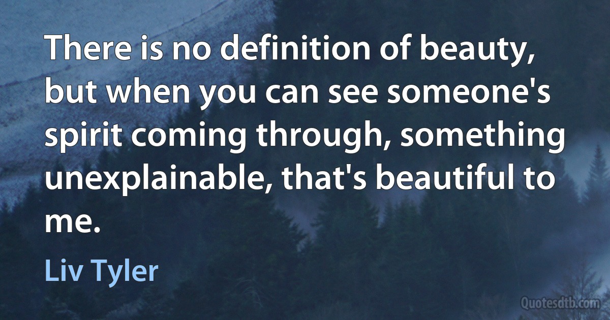 There is no definition of beauty, but when you can see someone's spirit coming through, something unexplainable, that's beautiful to me. (Liv Tyler)