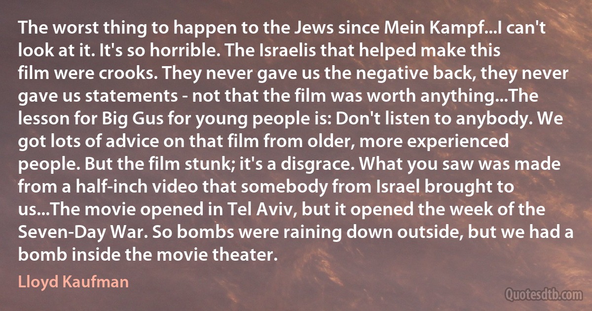 The worst thing to happen to the Jews since Mein Kampf...I can't look at it. It's so horrible. The Israelis that helped make this film were crooks. They never gave us the negative back, they never gave us statements - not that the film was worth anything...The lesson for Big Gus for young people is: Don't listen to anybody. We got lots of advice on that film from older, more experienced people. But the film stunk; it's a disgrace. What you saw was made from a half-inch video that somebody from Israel brought to us...The movie opened in Tel Aviv, but it opened the week of the Seven-Day War. So bombs were raining down outside, but we had a bomb inside the movie theater. (Lloyd Kaufman)