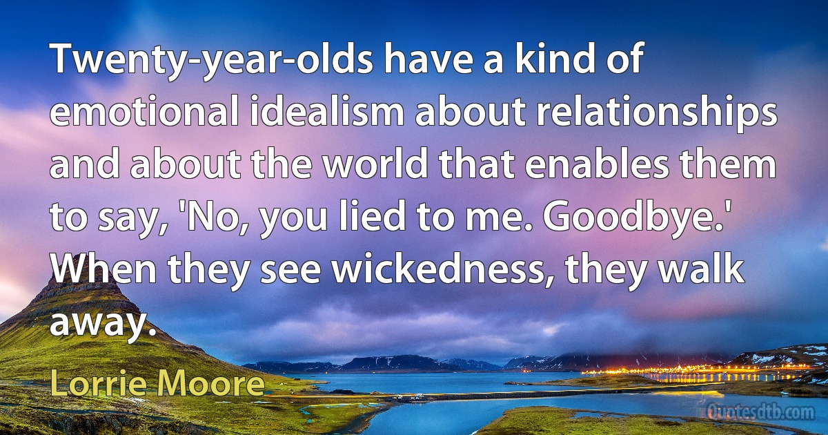 Twenty-year-olds have a kind of emotional idealism about relationships and about the world that enables them to say, 'No, you lied to me. Goodbye.' When they see wickedness, they walk away. (Lorrie Moore)