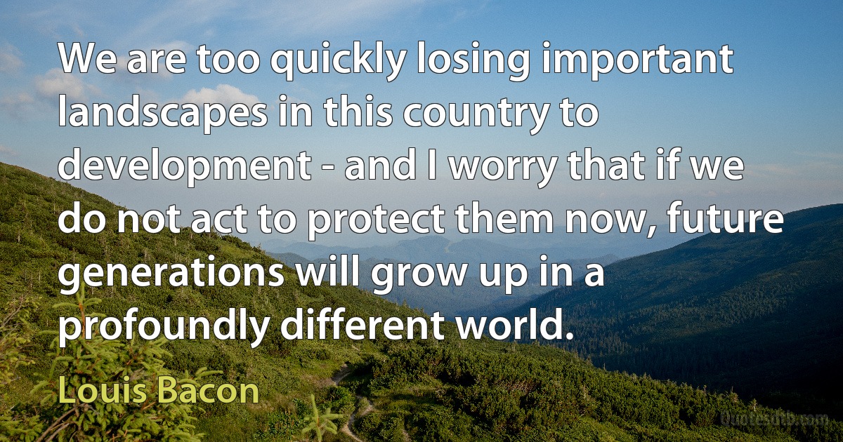 We are too quickly losing important landscapes in this country to development - and I worry that if we do not act to protect them now, future generations will grow up in a profoundly different world. (Louis Bacon)