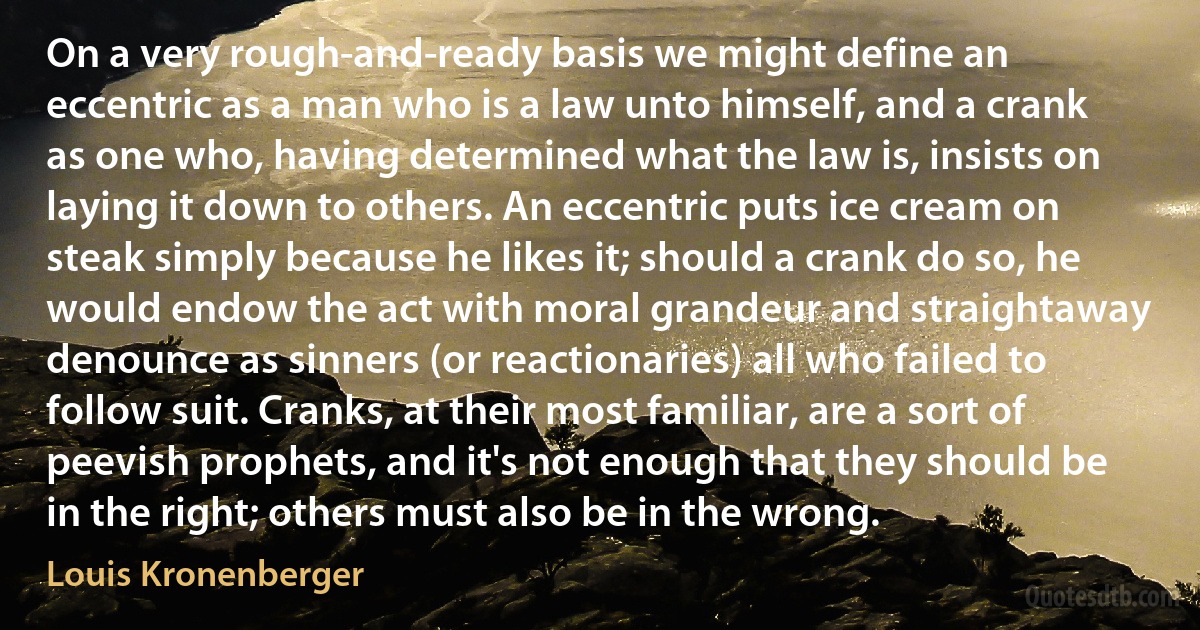 On a very rough-and-ready basis we might define an eccentric as a man who is a law unto himself, and a crank as one who, having determined what the law is, insists on laying it down to others. An eccentric puts ice cream on steak simply because he likes it; should a crank do so, he would endow the act with moral grandeur and straightaway denounce as sinners (or reactionaries) all who failed to follow suit. Cranks, at their most familiar, are a sort of peevish prophets, and it's not enough that they should be in the right; others must also be in the wrong. (Louis Kronenberger)