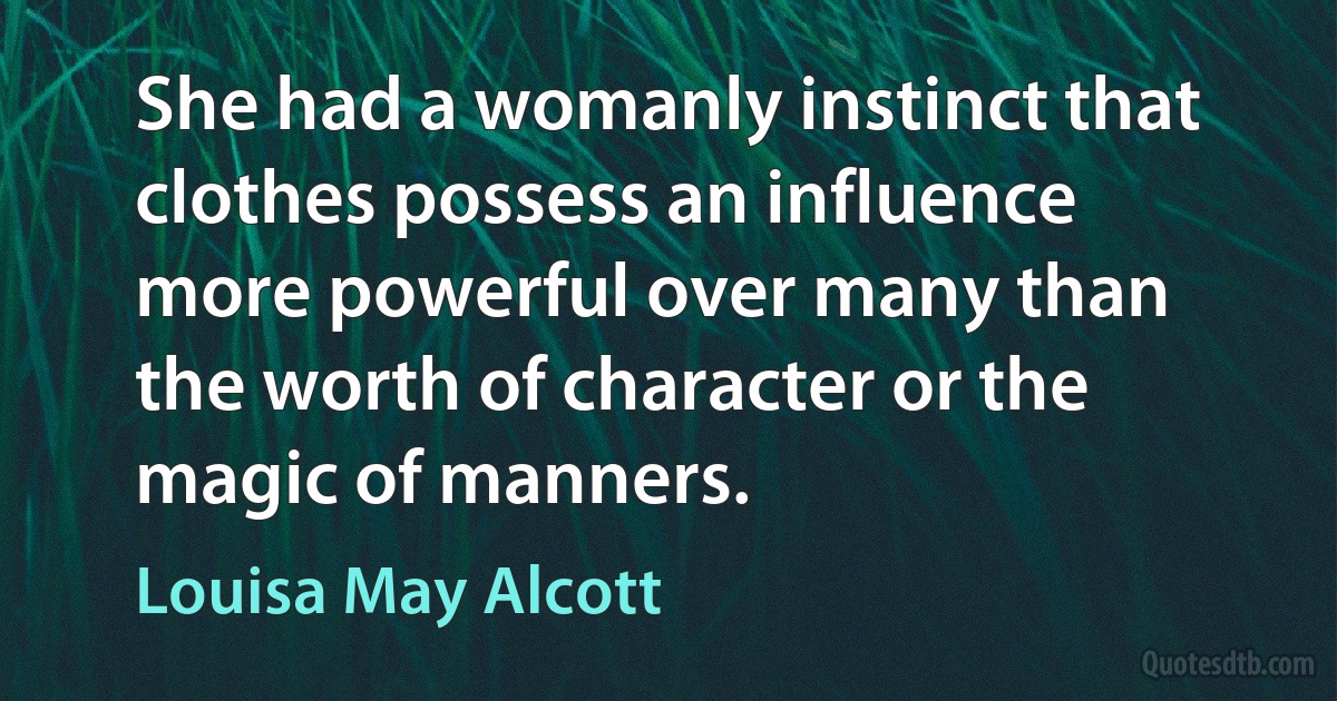 She had a womanly instinct that clothes possess an influence more powerful over many than the worth of character or the magic of manners. (Louisa May Alcott)