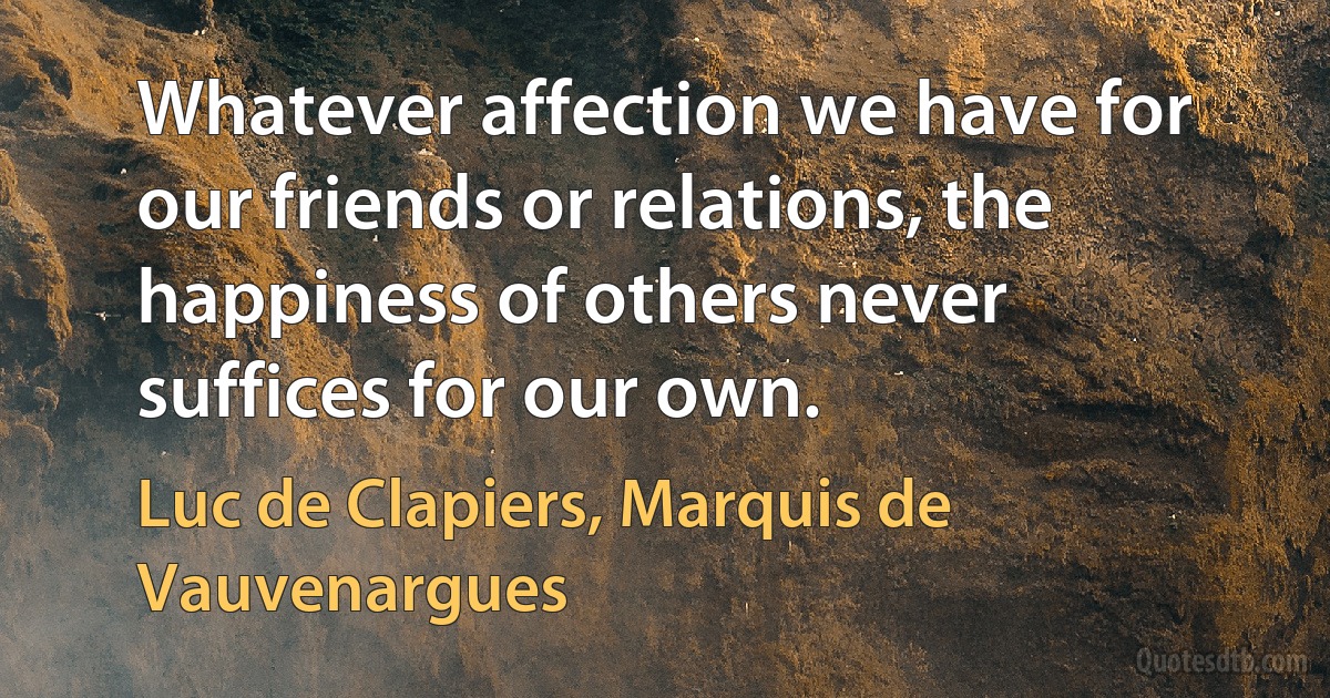 Whatever affection we have for our friends or relations, the happiness of others never suffices for our own. (Luc de Clapiers, Marquis de Vauvenargues)