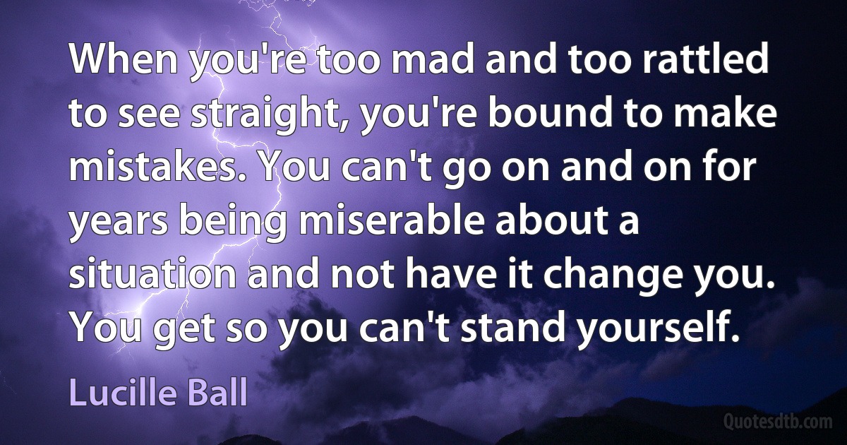 When you're too mad and too rattled to see straight, you're bound to make mistakes. You can't go on and on for years being miserable about a situation and not have it change you. You get so you can't stand yourself. (Lucille Ball)