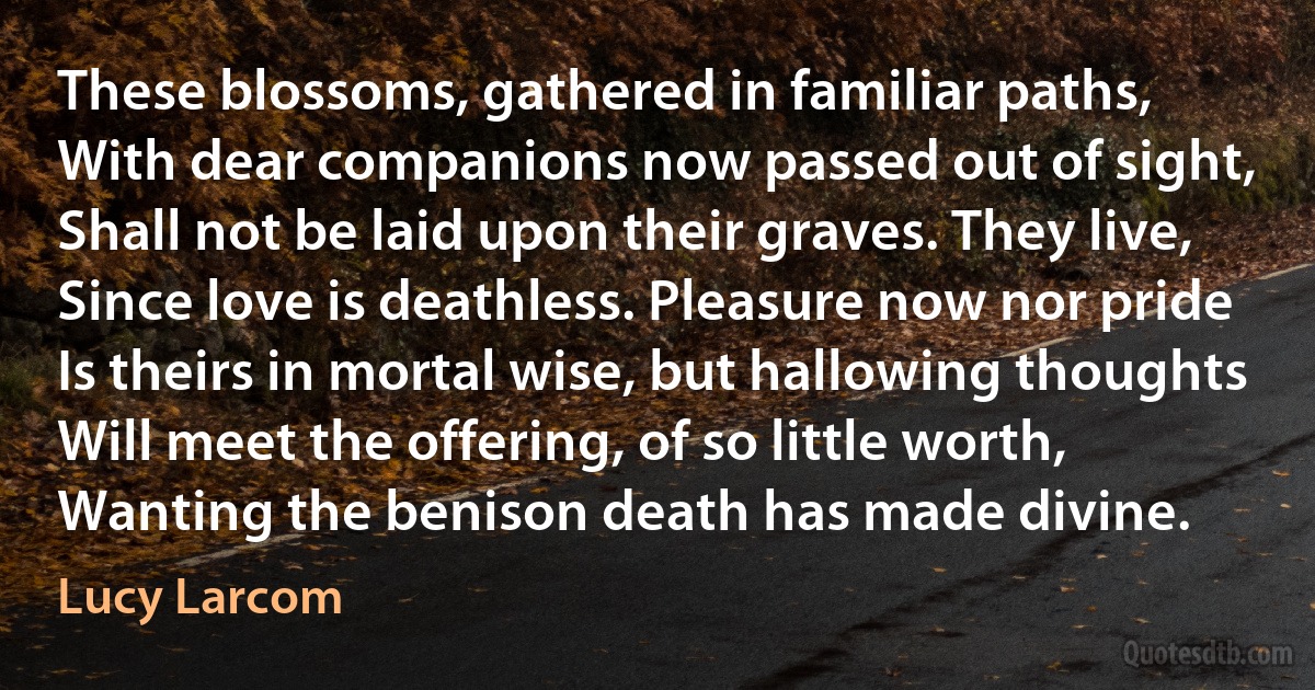 These blossoms, gathered in familiar paths,
With dear companions now passed out of sight,
Shall not be laid upon their graves. They live,
Since love is deathless. Pleasure now nor pride
Is theirs in mortal wise, but hallowing thoughts
Will meet the offering, of so little worth,
Wanting the benison death has made divine. (Lucy Larcom)