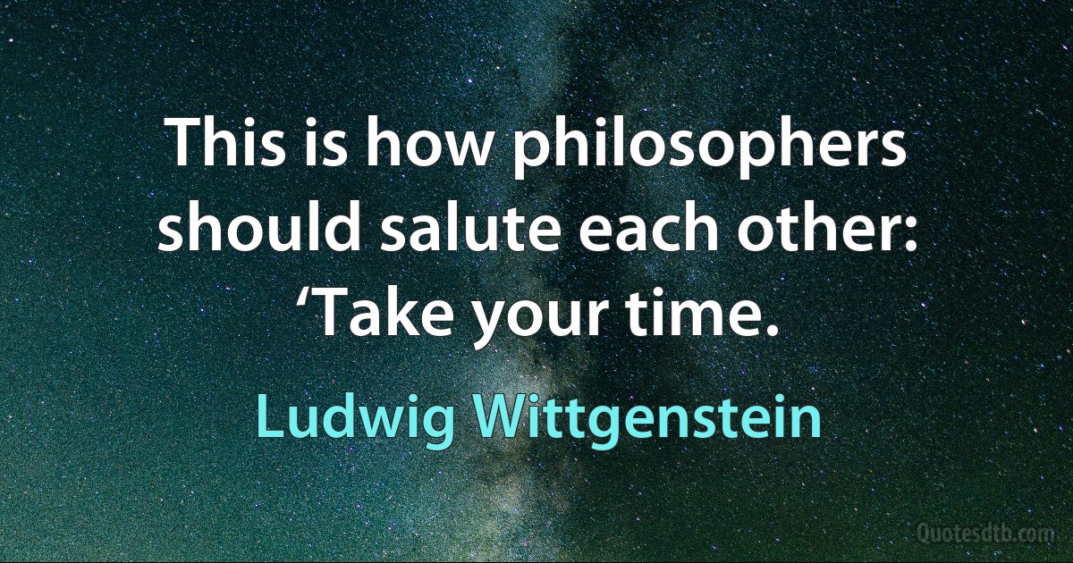 This is how philosophers should salute each other: ‘Take your time. (Ludwig Wittgenstein)