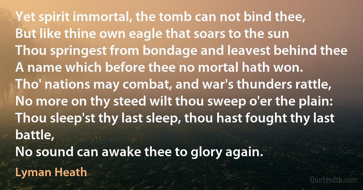 Yet spirit immortal, the tomb can not bind thee,
But like thine own eagle that soars to the sun
Thou springest from bondage and leavest behind thee
A name which before thee no mortal hath won.
Tho' nations may combat, and war's thunders rattle,
No more on thy steed wilt thou sweep o'er the plain:
Thou sleep'st thy last sleep, thou hast fought thy last battle,
No sound can awake thee to glory again. (Lyman Heath)