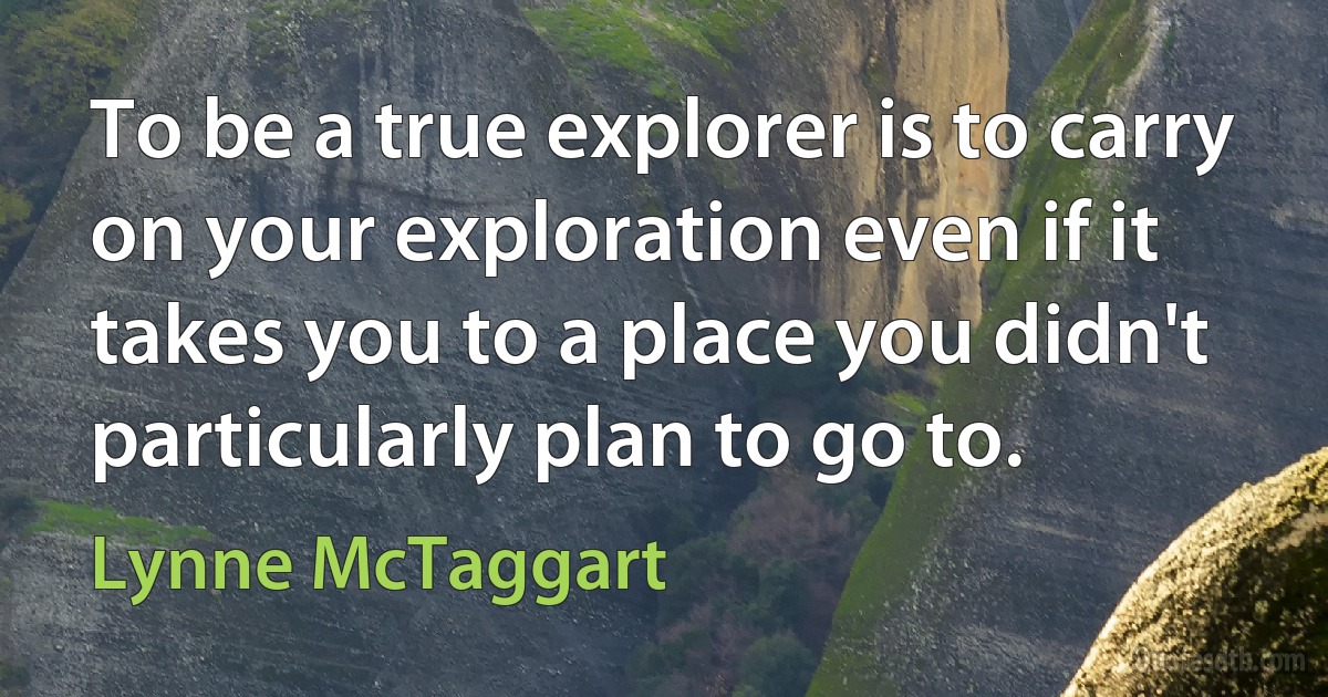 To be a true explorer is to carry on your exploration even if it takes you to a place you didn't particularly plan to go to. (Lynne McTaggart)