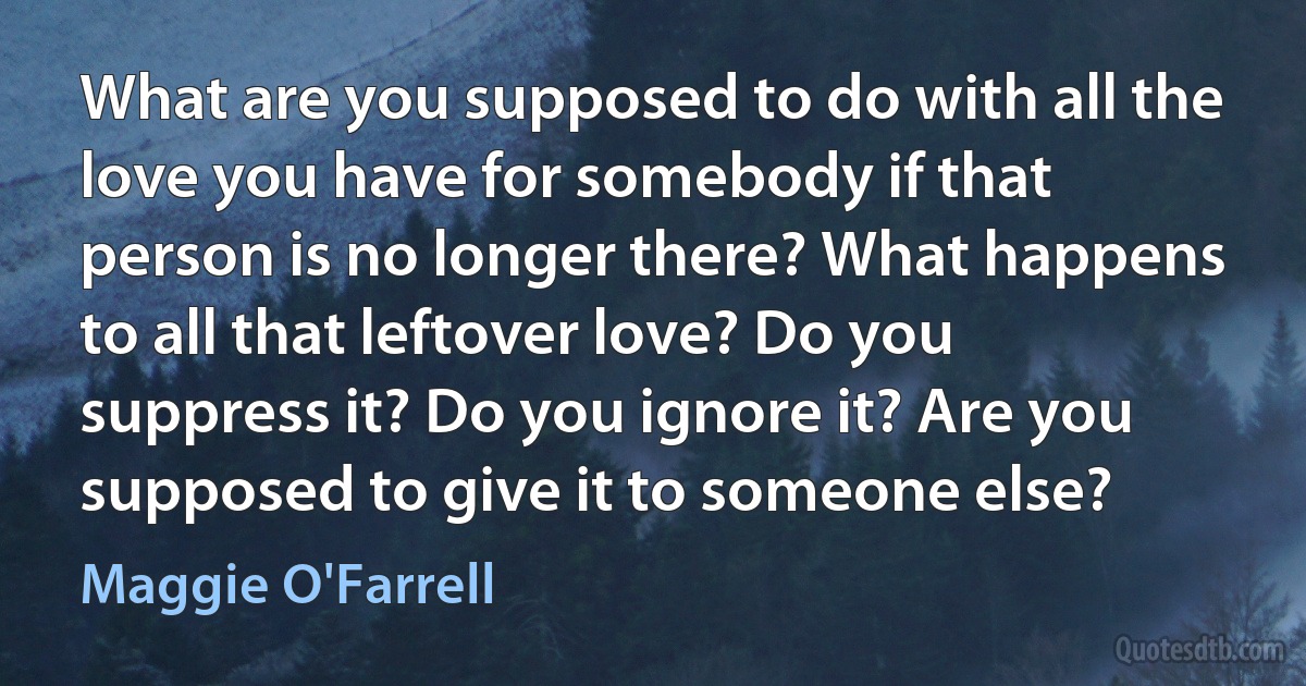 What are you supposed to do with all the love you have for somebody if that person is no longer there? What happens to all that leftover love? Do you suppress it? Do you ignore it? Are you supposed to give it to someone else? (Maggie O'Farrell)