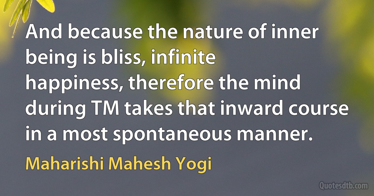 And because the nature of inner being is bliss, infinite happiness, therefore the mind during TM takes that inward course in a most spontaneous manner. (Maharishi Mahesh Yogi)