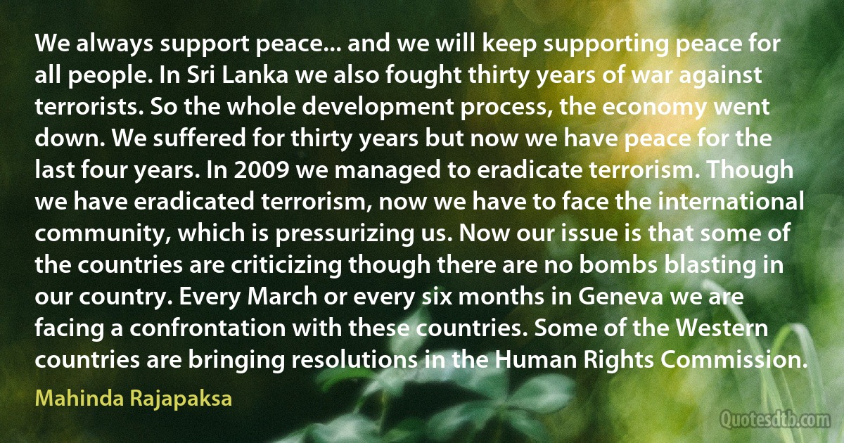 We always support peace... and we will keep supporting peace for all people. In Sri Lanka we also fought thirty years of war against terrorists. So the whole development process, the economy went down. We suffered for thirty years but now we have peace for the last four years. In 2009 we managed to eradicate terrorism. Though we have eradicated terrorism, now we have to face the international community, which is pressurizing us. Now our issue is that some of the countries are criticizing though there are no bombs blasting in our country. Every March or every six months in Geneva we are facing a confrontation with these countries. Some of the Western countries are bringing resolutions in the Human Rights Commission. (Mahinda Rajapaksa)