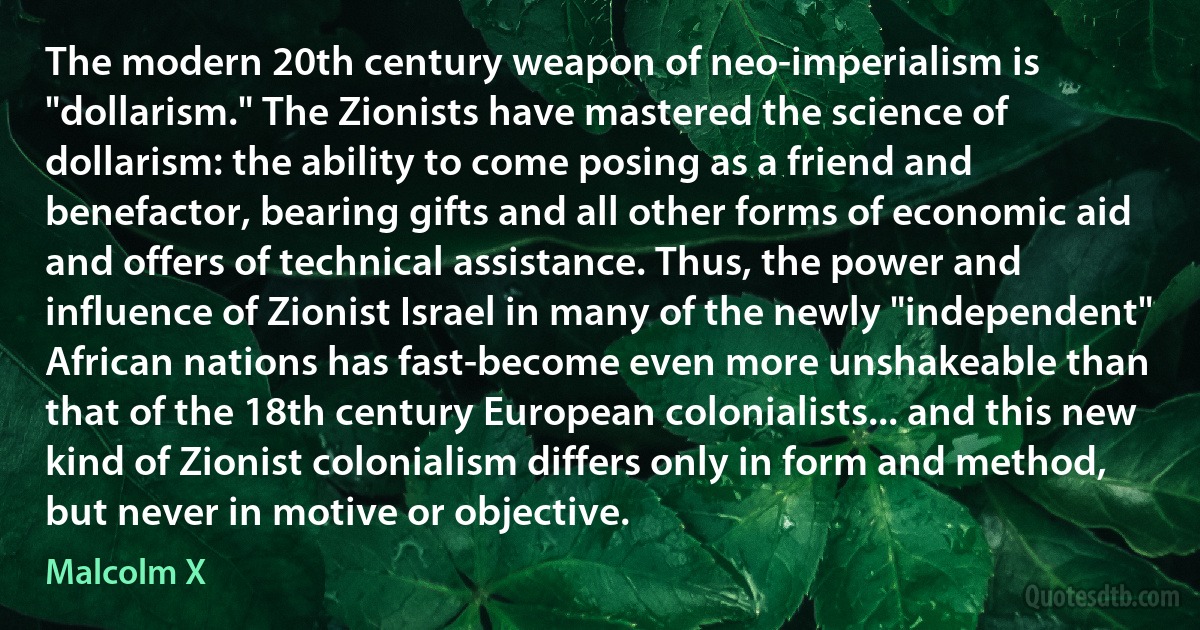 The modern 20th century weapon of neo-imperialism is "dollarism." The Zionists have mastered the science of dollarism: the ability to come posing as a friend and benefactor, bearing gifts and all other forms of economic aid and offers of technical assistance. Thus, the power and influence of Zionist Israel in many of the newly "independent" African nations has fast-become even more unshakeable than that of the 18th century European colonialists... and this new kind of Zionist colonialism differs only in form and method, but never in motive or objective. (Malcolm X)