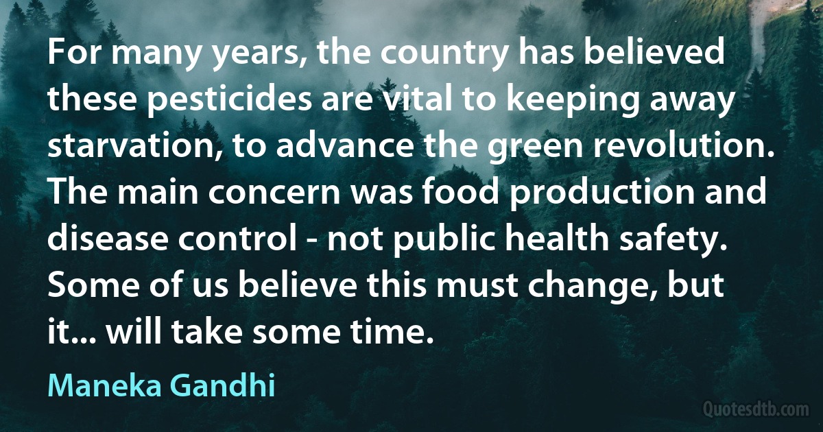 For many years, the country has believed these pesticides are vital to keeping away starvation, to advance the green revolution. The main concern was food production and disease control - not public health safety. Some of us believe this must change, but it... will take some time. (Maneka Gandhi)