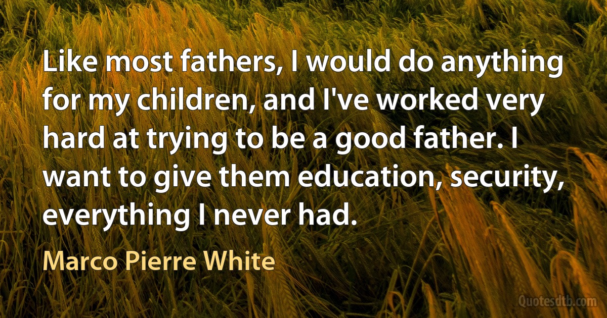 Like most fathers, I would do anything for my children, and I've worked very hard at trying to be a good father. I want to give them education, security, everything I never had. (Marco Pierre White)