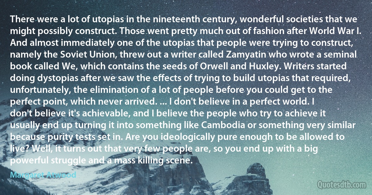 There were a lot of utopias in the nineteenth century, wonderful societies that we might possibly construct. Those went pretty much out of fashion after World War I. And almost immediately one of the utopias that people were trying to construct, namely the Soviet Union, threw out a writer called Zamyatin who wrote a seminal book called We, which contains the seeds of Orwell and Huxley. Writers started doing dystopias after we saw the effects of trying to build utopias that required, unfortunately, the elimination of a lot of people before you could get to the perfect point, which never arrived. ... I don't believe in a perfect world. I don't believe it's achievable, and I believe the people who try to achieve it usually end up turning it into something like Cambodia or something very similar because purity tests set in. Are you ideologically pure enough to be allowed to live? Well, it turns out that very few people are, so you end up with a big powerful struggle and a mass killing scene. (Margaret Atwood)