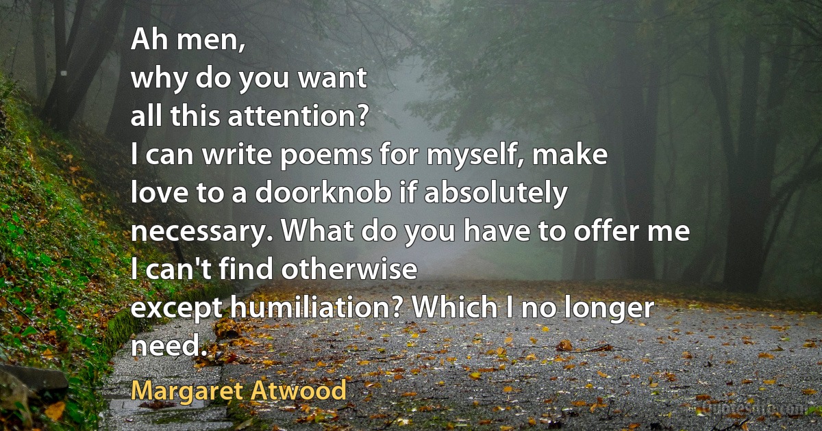 Ah men,
why do you want
all this attention?
I can write poems for myself, make
love to a doorknob if absolutely
necessary. What do you have to offer me
I can't find otherwise
except humiliation? Which I no longer
need. (Margaret Atwood)