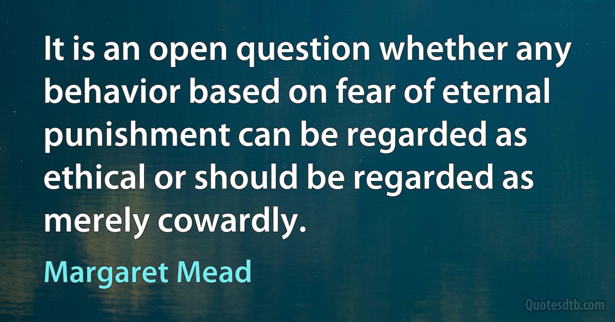 It is an open question whether any behavior based on fear of eternal punishment can be regarded as ethical or should be regarded as merely cowardly. (Margaret Mead)