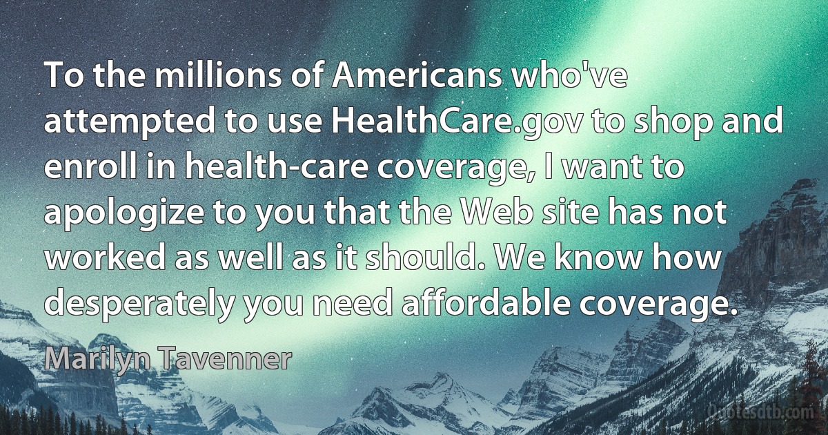 To the millions of Americans who've attempted to use HealthCare.gov to shop and enroll in health-care coverage, I want to apologize to you that the Web site has not worked as well as it should. We know how desperately you need affordable coverage. (Marilyn Tavenner)