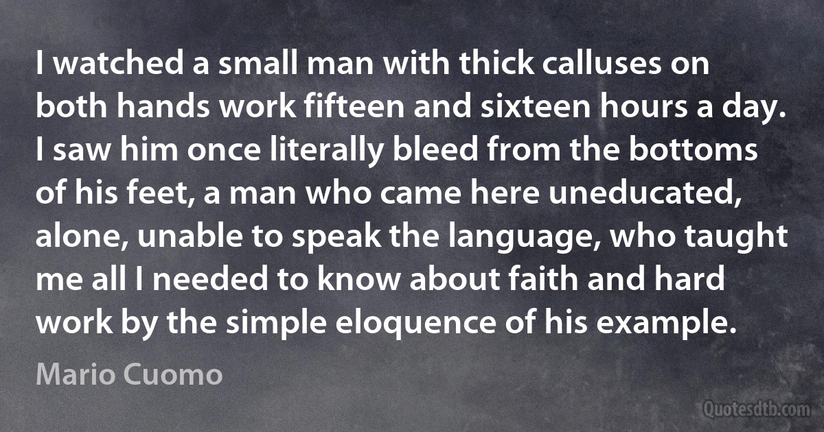 I watched a small man with thick calluses on both hands work fifteen and sixteen hours a day. I saw him once literally bleed from the bottoms of his feet, a man who came here uneducated, alone, unable to speak the language, who taught me all I needed to know about faith and hard work by the simple eloquence of his example. (Mario Cuomo)