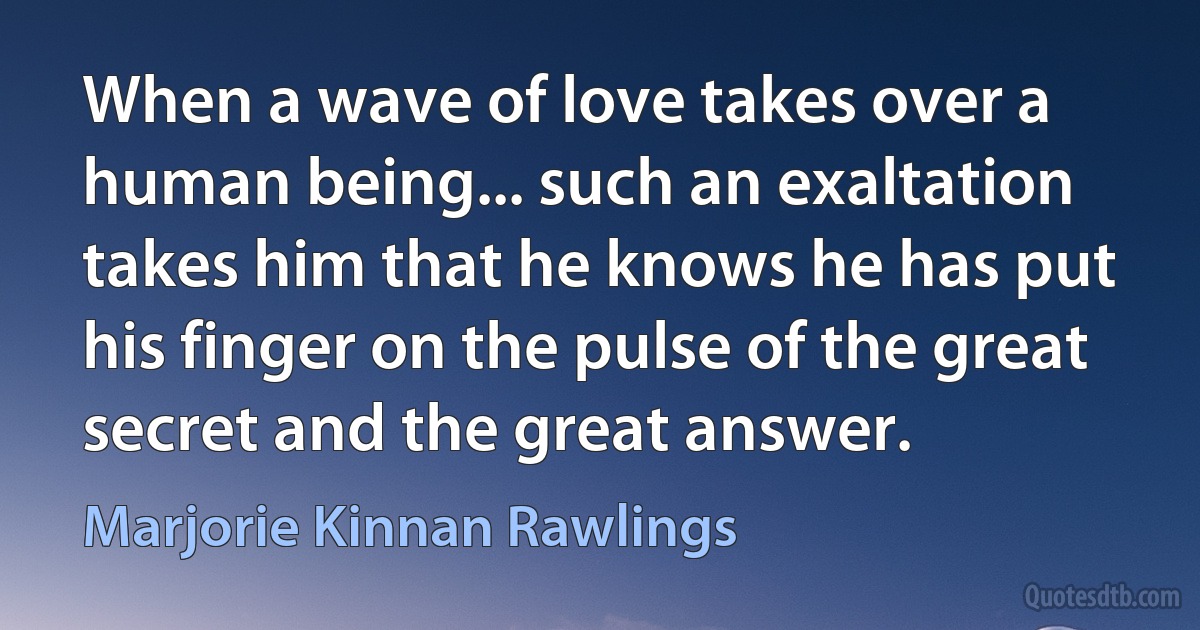 When a wave of love takes over a human being... such an exaltation takes him that he knows he has put his finger on the pulse of the great secret and the great answer. (Marjorie Kinnan Rawlings)