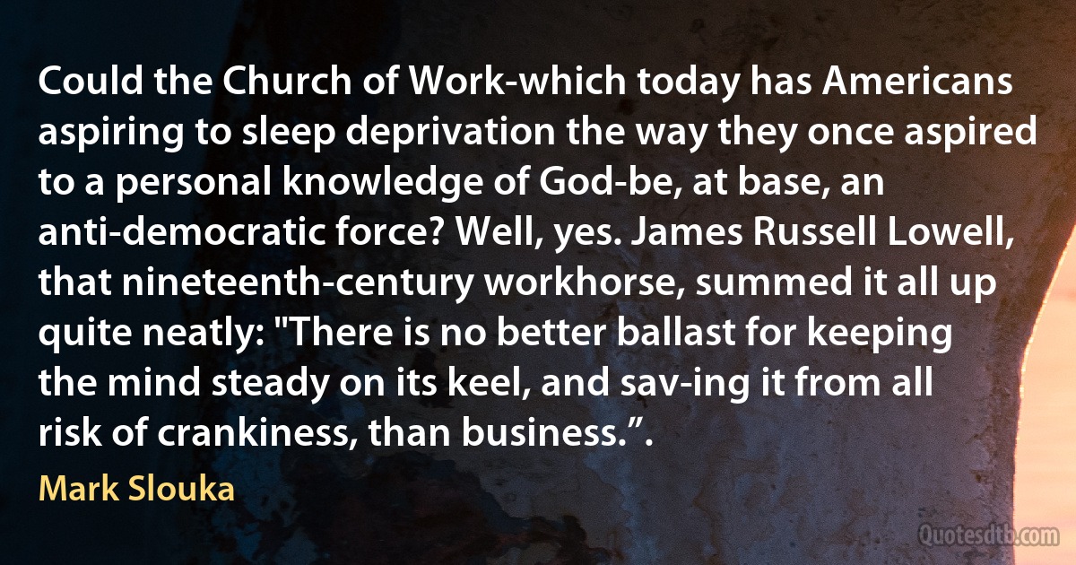 Could the Church of Work-which today has Americans aspiring to sleep deprivation the way they once aspired to a personal knowledge of God-be, at base, an anti-democratic force? Well, yes. James Russell Lowell, that nineteenth-century workhorse, summed it all up quite neatly: "There is no better ballast for keeping the mind steady on its keel, and sav­ing it from all risk of crankiness, than business.”. (Mark Slouka)