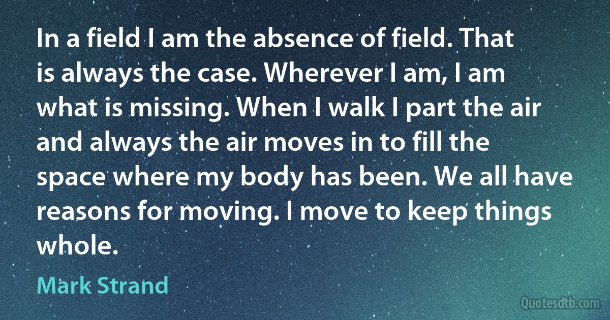 In a field I am the absence of field. That is always the case. Wherever I am, I am what is missing. When I walk I part the air and always the air moves in to fill the space where my body has been. We all have reasons for moving. I move to keep things whole. (Mark Strand)