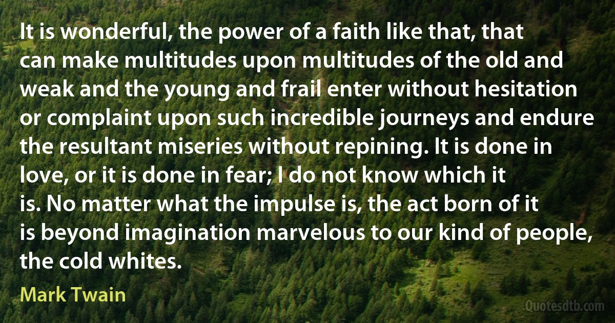 It is wonderful, the power of a faith like that, that can make multitudes upon multitudes of the old and weak and the young and frail enter without hesitation or complaint upon such incredible journeys and endure the resultant miseries without repining. It is done in love, or it is done in fear; I do not know which it is. No matter what the impulse is, the act born of it is beyond imagination marvelous to our kind of people, the cold whites. (Mark Twain)