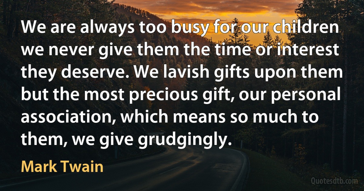 We are always too busy for our children we never give them the time or interest they deserve. We lavish gifts upon them but the most precious gift, our personal association, which means so much to them, we give grudgingly. (Mark Twain)