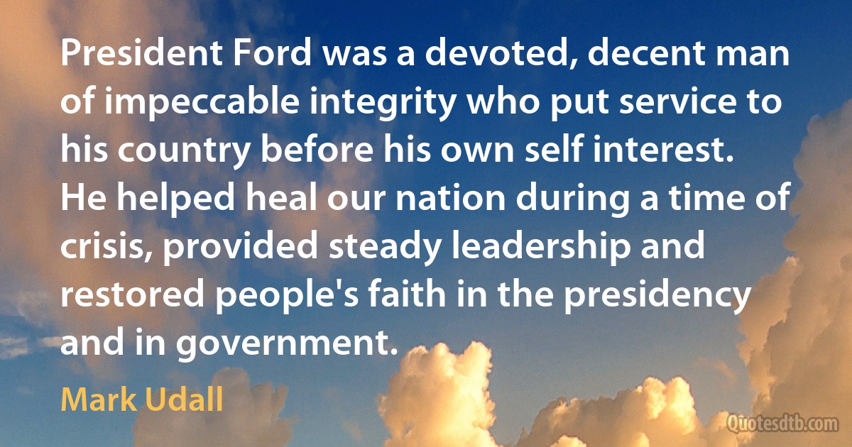 President Ford was a devoted, decent man of impeccable integrity who put service to his country before his own self interest. He helped heal our nation during a time of crisis, provided steady leadership and restored people's faith in the presidency and in government. (Mark Udall)