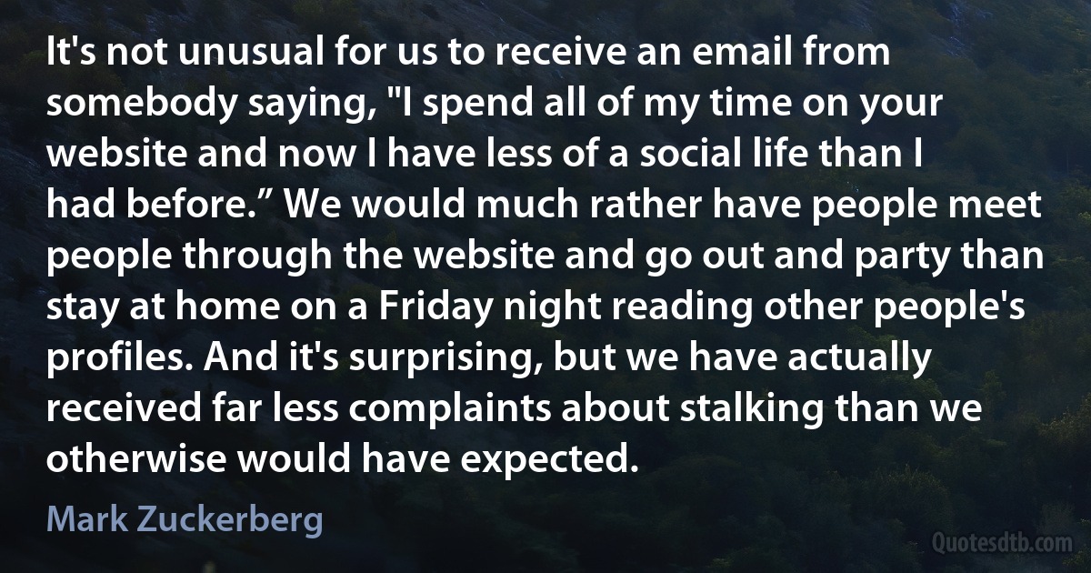 It's not unusual for us to receive an email from somebody saying, "I spend all of my time on your website and now I have less of a social life than I had before.” We would much rather have people meet people through the website and go out and party than stay at home on a Friday night reading other people's profiles. And it's surprising, but we have actually received far less complaints about stalking than we otherwise would have expected. (Mark Zuckerberg)