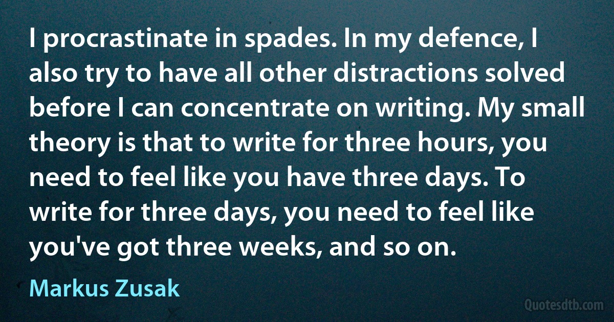 I procrastinate in spades. In my defence, I also try to have all other distractions solved before I can concentrate on writing. My small theory is that to write for three hours, you need to feel like you have three days. To write for three days, you need to feel like you've got three weeks, and so on. (Markus Zusak)