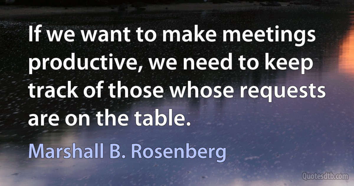 If we want to make meetings productive, we need to keep track of those whose requests are on the table. (Marshall B. Rosenberg)