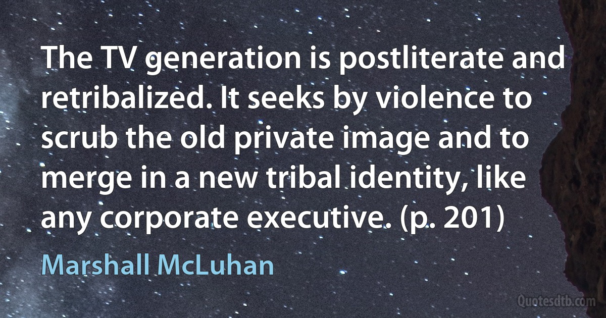 The TV generation is postliterate and retribalized. It seeks by violence to scrub the old private image and to merge in a new tribal identity, like any corporate executive. (p. 201) (Marshall McLuhan)