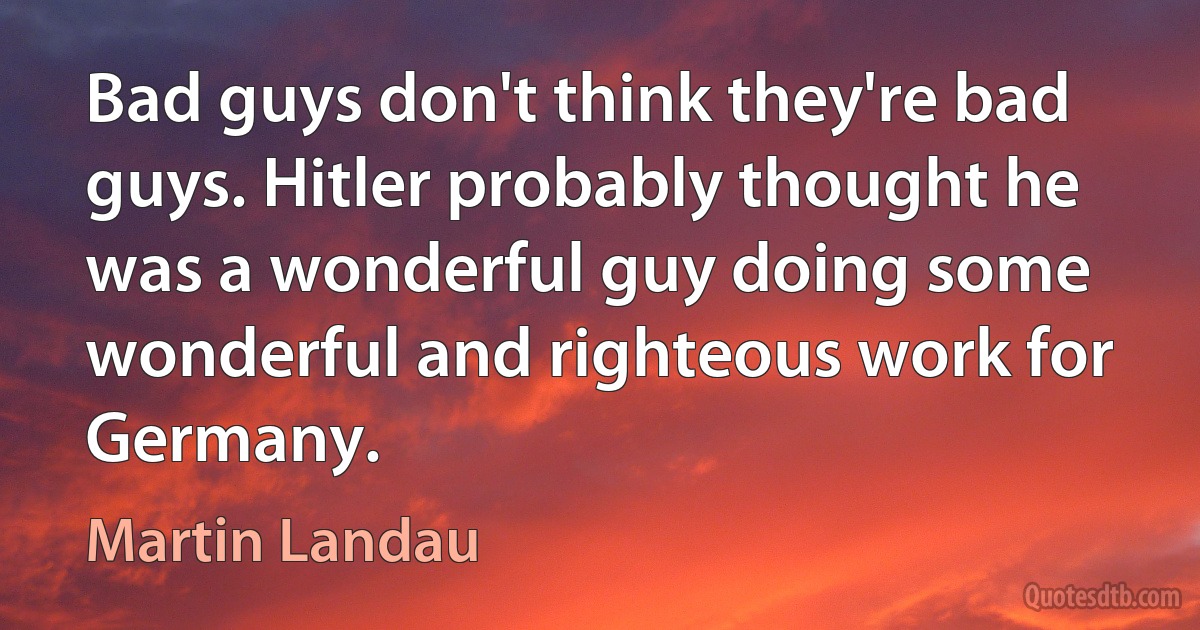 Bad guys don't think they're bad guys. Hitler probably thought he was a wonderful guy doing some wonderful and righteous work for Germany. (Martin Landau)